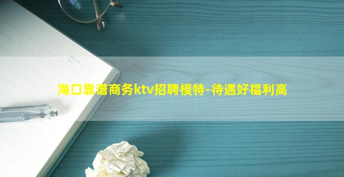 海口靠谱商务ktv招聘模特-待遇好福利高